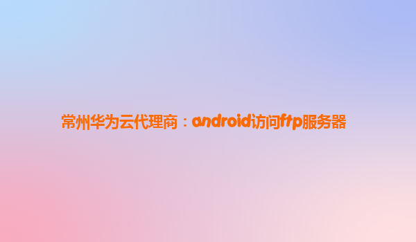 常州华为云代理商：android访问ftp服务器