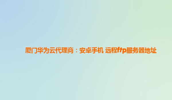 厦门华为云代理商：安卓手机 远程ftp服务器地址