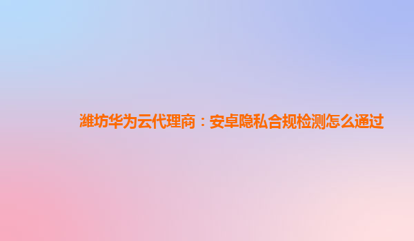 潍坊华为云代理商：安卓隐私合规检测怎么通过