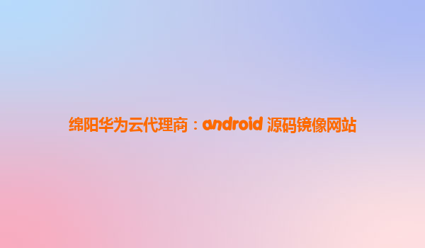 绵阳华为云代理商：android 源码镜像网站