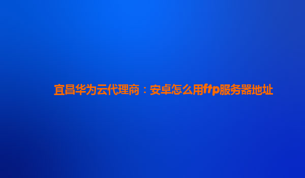 宜昌华为云代理商：安卓怎么用ftp服务器地址