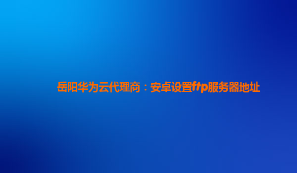 岳阳华为云代理商：安卓设置ftp服务器地址