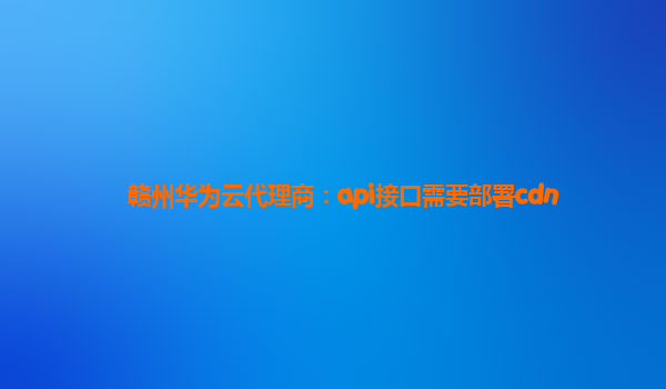 赣州华为云代理商：api接口需要部署cdn