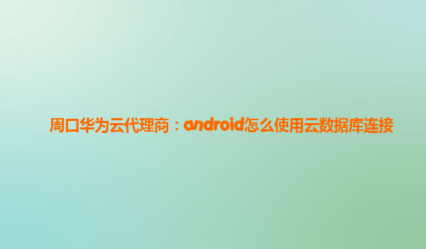 周口华为云代理商：android怎么使用云数据库连接