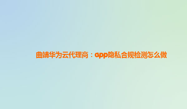 曲靖华为云代理商：app隐私合规检测怎么做