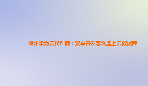 滁州华为云代理商：安卓开发怎么连上云数据库