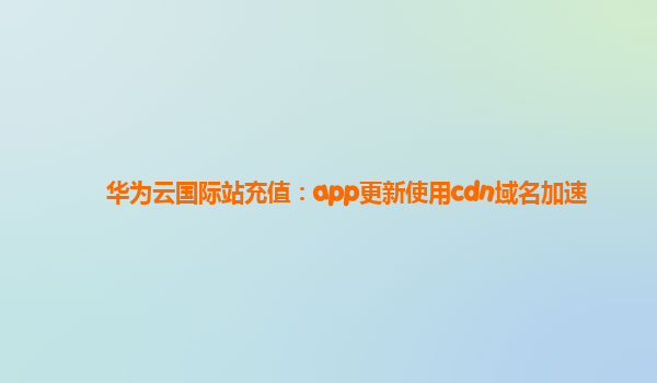 华为云国际站充值：app更新使用cdn域名加速