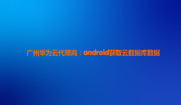 广州华为云代理商：android获取云数据库数据