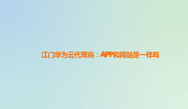 江门华为云代理商：APP和网站是一样吗