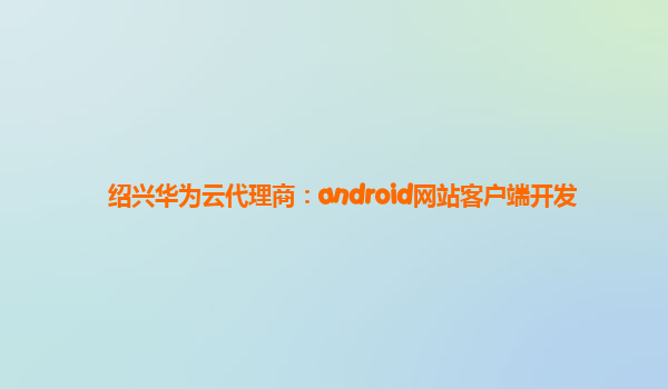 绍兴华为云代理商：android网站客户端开发