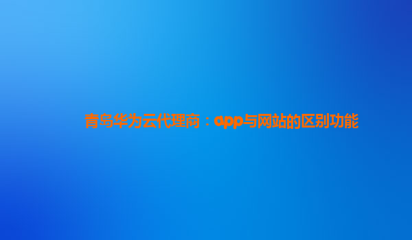 青岛华为云代理商：app与网站的区别功能