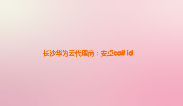 长沙华为云代理商：安卓call id