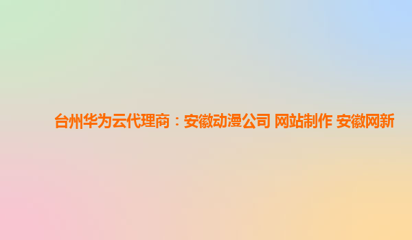 台州华为云代理商：安徽动漫公司 网站制作 安徽网新