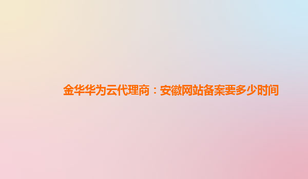 金华华为云代理商：安徽网站备案要多少时间