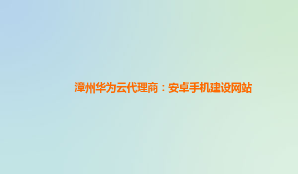 漳州华为云代理商：安卓手机建设网站