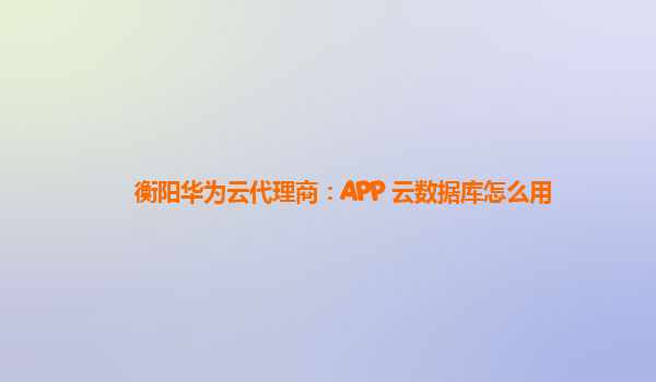 衡阳华为云代理商：APP 云数据库怎么用