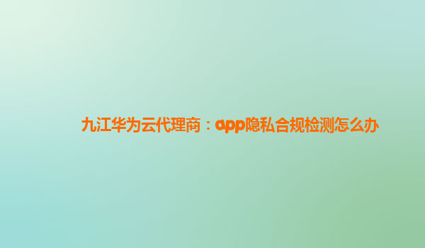 九江华为云代理商：app隐私合规检测怎么办