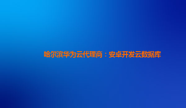 哈尔滨华为云代理商：安卓开发云数据库