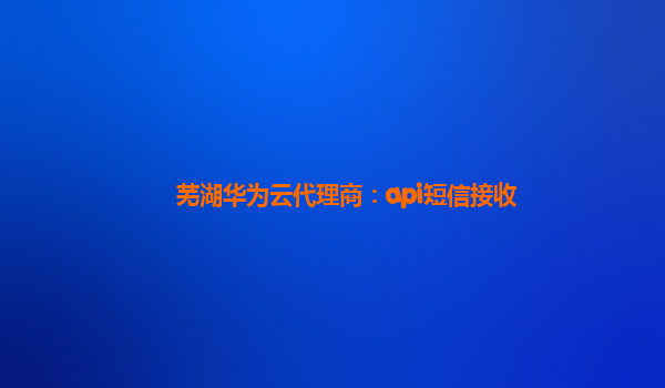 芜湖华为云代理商：api短信接收