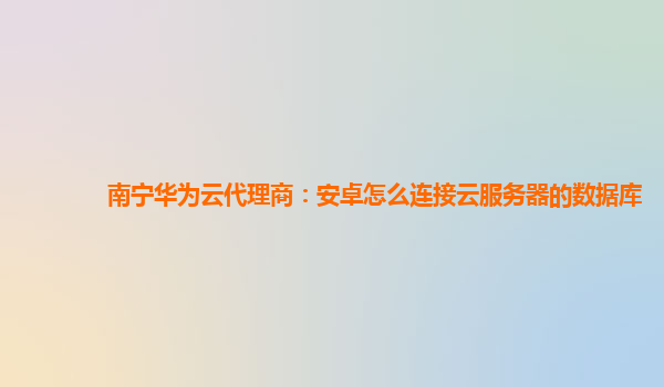 南宁华为云代理商：安卓怎么连接云服务器的数据库