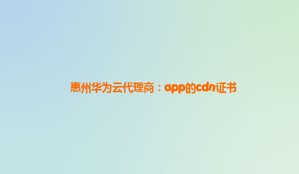 惠州华为云代理商：app的cdn证书