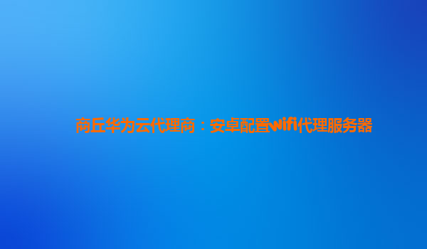 商丘华为云代理商：安卓配置wifi代理服务器