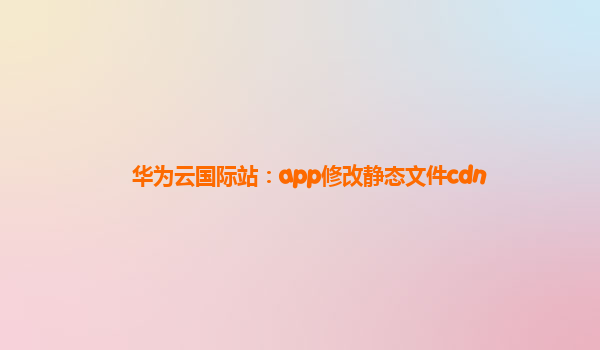 华为云国际站：app修改静态文件cdn