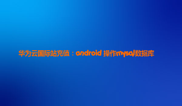 华为云国际站充值：android 操作mysql数据库