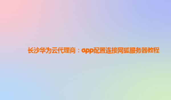 长沙华为云代理商：app配置连接网狐服务器教程