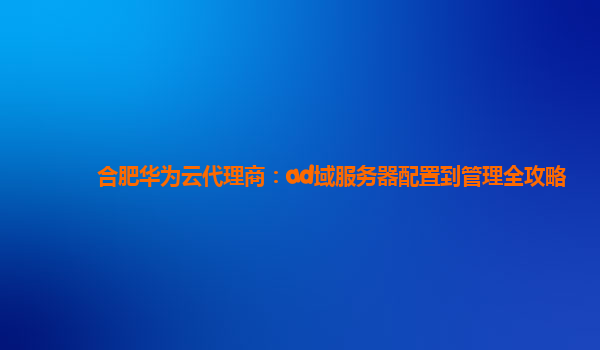 合肥华为云代理商：ad域服务器配置到管理全攻略