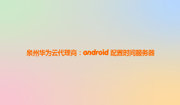 泉州华为云代理商：android 配置时间服务器