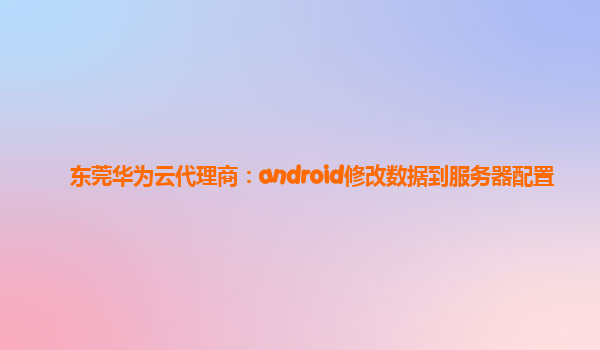 东莞华为云代理商：android修改数据到服务器配置