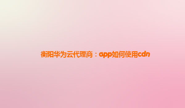 衡阳华为云代理商：app如何使用cdn