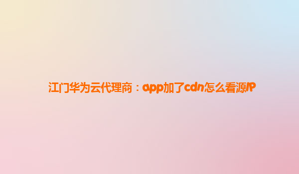 江门华为云代理商：app加了cdn怎么看源IP