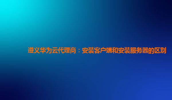 遵义华为云代理商：安装客户端和安装服务器的区别