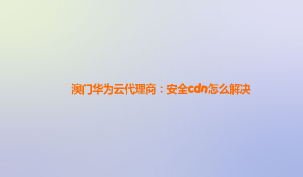 澳门华为云代理商：安全cdn怎么解决