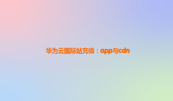 华为云国际站充值：app与cdn