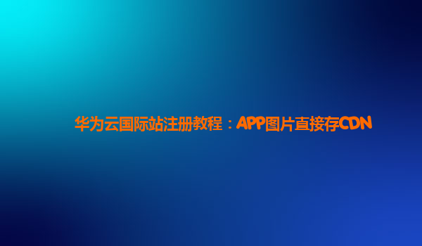 华为云国际站注册教程：APP图片直接存CDN