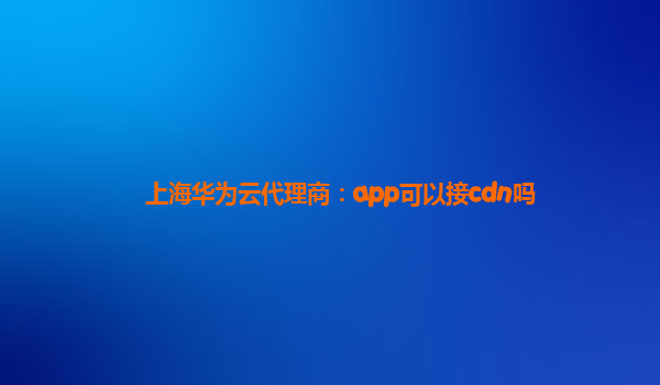 上海华为云代理商：app可以接cdn吗