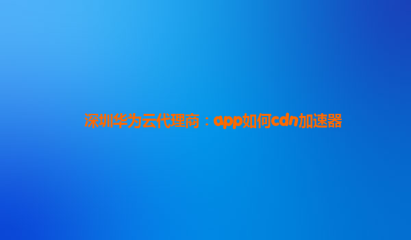 深圳华为云代理商：app如何cdn加速器