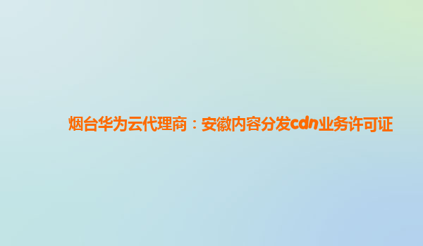 烟台华为云代理商：安徽内容分发cdn业务许可证