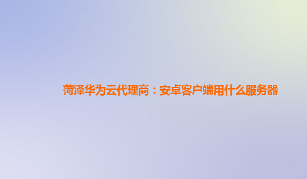 菏泽华为云代理商：安卓客户端用什么服务器