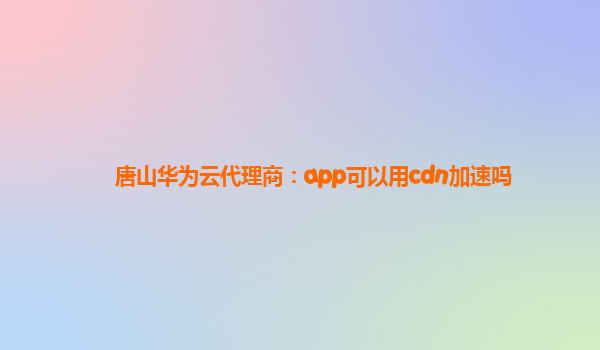 唐山华为云代理商：app可以用cdn加速吗