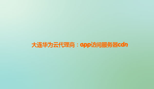 大连华为云代理商：app访问服务器cdn