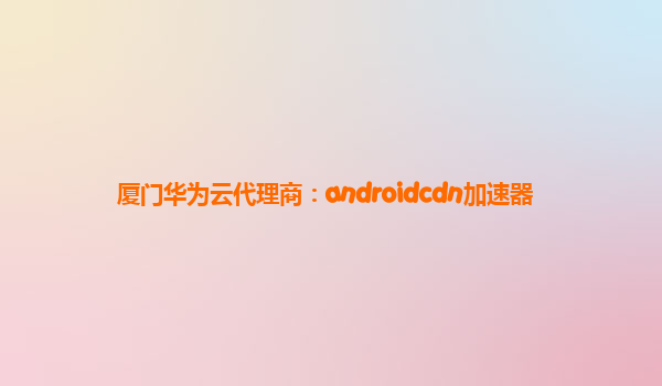 厦门华为云代理商：androidcdn加速器