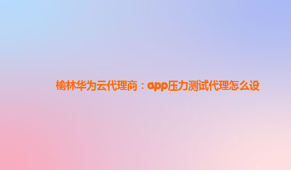 榆林华为云代理商：app压力测试代理怎么设