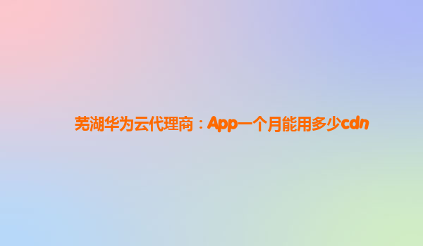 芜湖华为云代理商：App一个月能用多少cdn