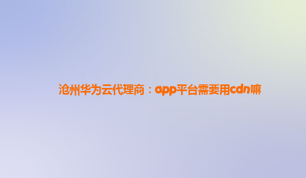 沧州华为云代理商：app平台需要用cdn嘛