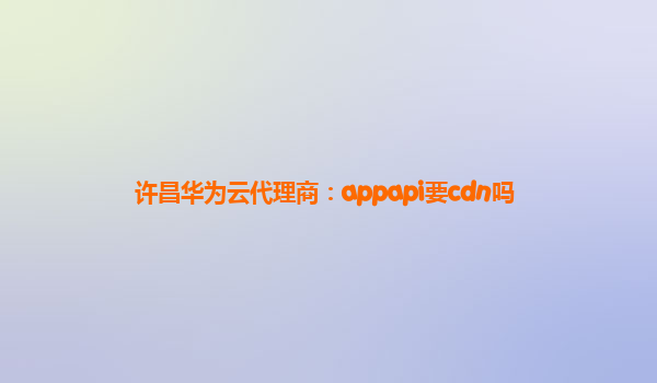 许昌华为云代理商：appapi要cdn吗