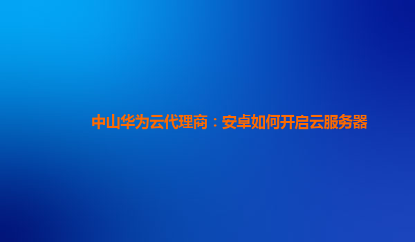 中山华为云代理商：安卓如何开启云服务器